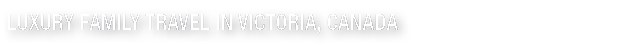 LUXURY FAMILY TRAVEL IN VICTORIA  CANADA