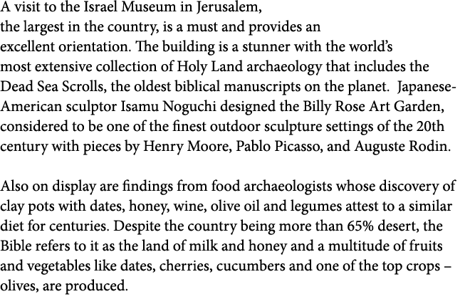 A visit to the Israel Museum in Jerusalem, the largest in the country, is a must and provides an excellent orientatio   