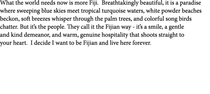 What the world needs now is more Fiji. Breathtakingly beautiful, it is a paradise where sweeping blue skies meet trop...